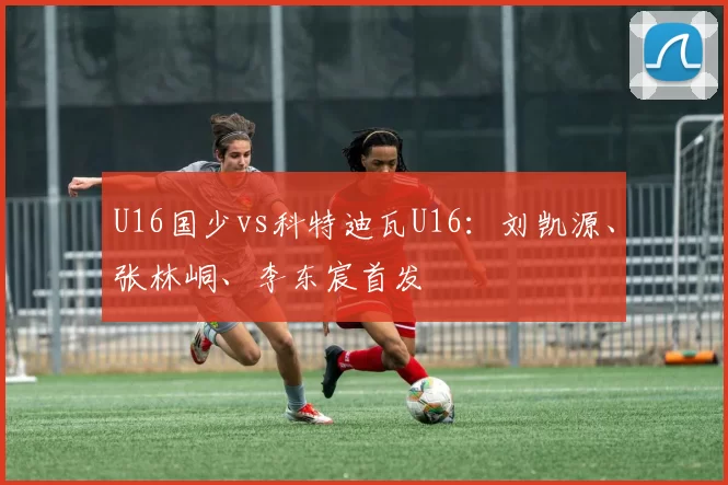 U16国少vs科特迪瓦U16:刘凯源、张林峒、李东宸首发
