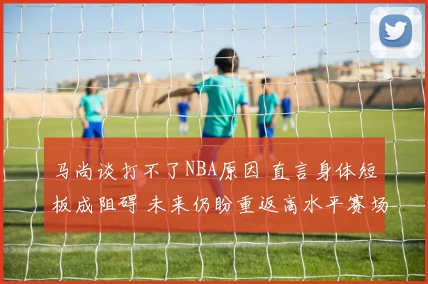 马尚谈打不了NBA原因 直言身体短板成阻碍 未来仍盼重返高水平赛场