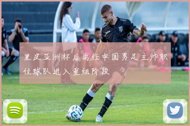 里皮亚洲杯后离任中国男足主帅职位球队进入重组阶段