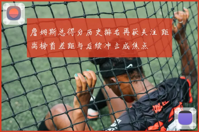 詹姆斯总得分历史排名再获关注 距离榜首差距与后续冲击成焦点