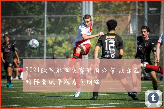 2021欧冠冠军决赛时间公布 切尔西对阵曼城争冠看点明确