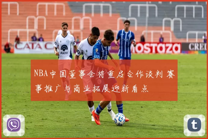 NBA中国董事会将重启合作谈判 赛事推广与商业拓展迎新看点