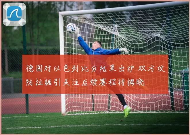 德国对以色列比分结果出炉 双方攻防拉锯引关注后续赛程待揭晓