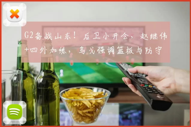 G2备战山东！后卫小开会，赵继伟+四外加练，乌戈强调篮板与防守