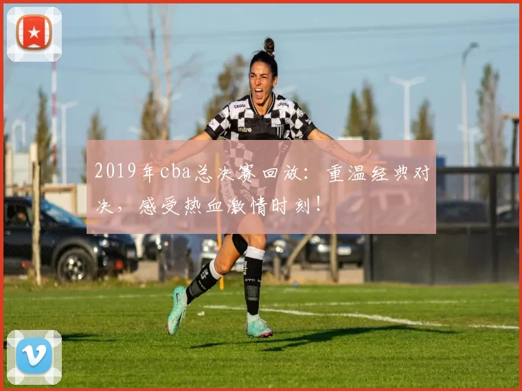 2019年cba总决赛回放：重温经典对决，感受热血激情时刻！