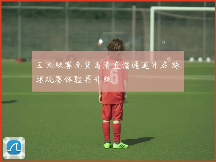 五大联赛免费高清直播通道开启 球迷观赛体验再升级