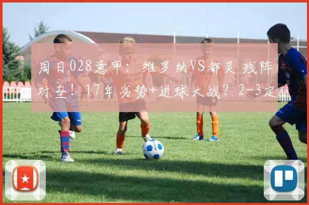 周日028意甲：维罗纳VS都灵 残阵对垒！17年劣势+进球大战？2-3定分胜负_进攻_客场