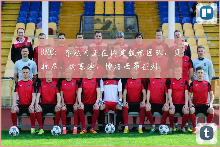 RMC：齐达内正在构建教练团队，贝托尼、姆塞迪、博格西昂在列