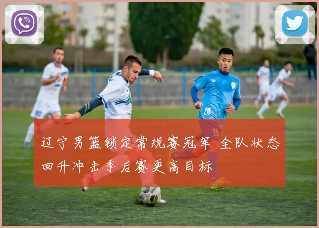 辽宁男篮锁定常规赛冠军 全队状态回升冲击季后赛更高目标