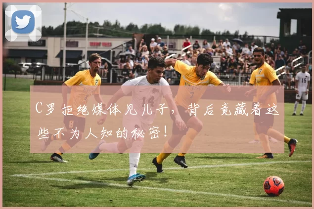 C罗拒绝媒体见儿子，背后竟藏着这些不为人知的秘密！