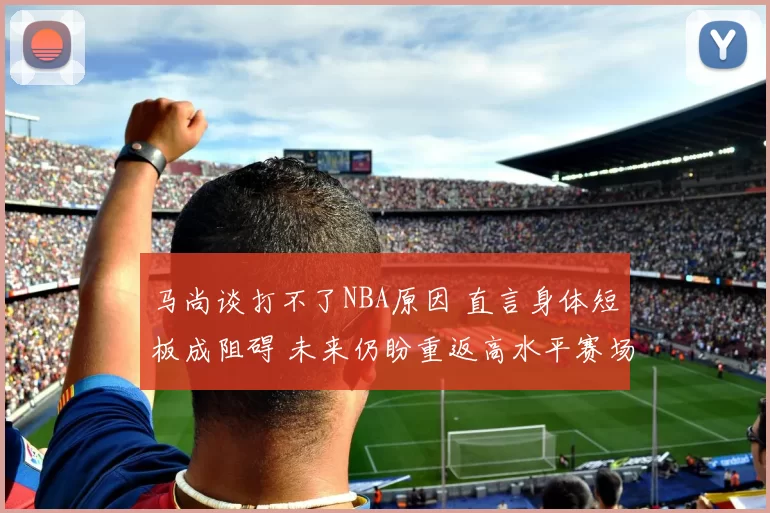 马尚谈打不了NBA原因 直言身体短板成阻碍 未来仍盼重返高水平赛场