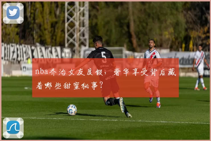 nba乔治女友度假，奢华享受背后藏着哪些甜蜜秘事？