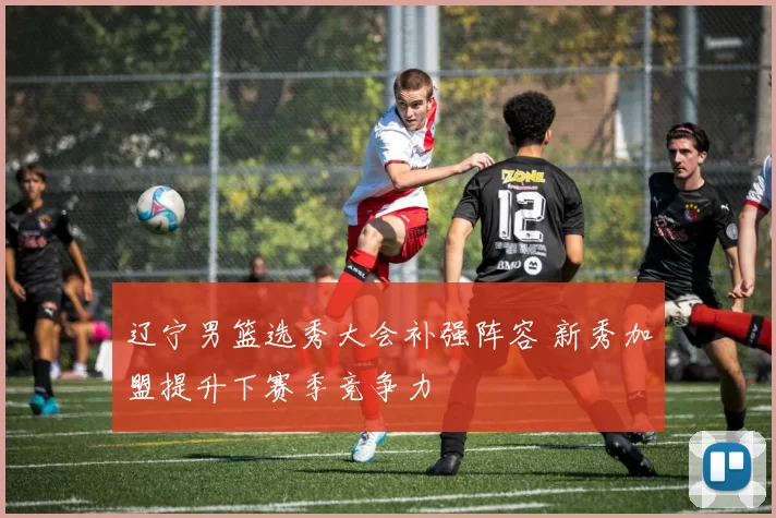 辽宁男篮选秀大会补强阵容 新秀加盟提升下赛季竞争力