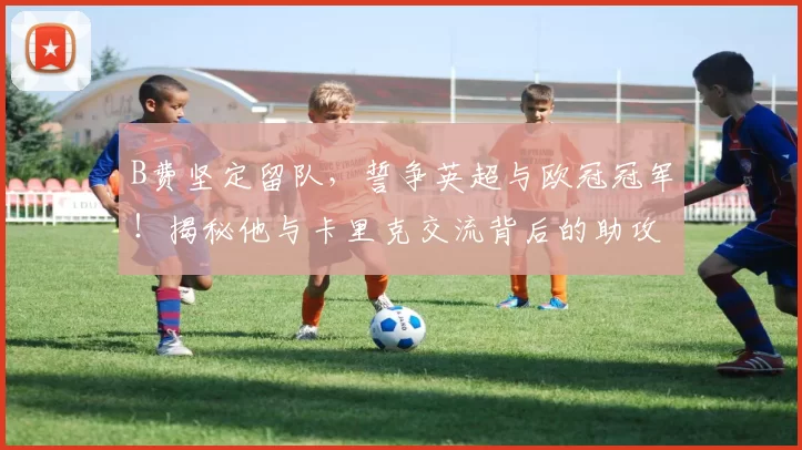 B费坚定留队，誓争英超与欧冠冠军！揭秘他与卡里克交流背后的助攻细节_曼联队_塞纳·拉门斯_中卫