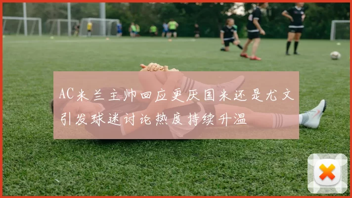AC米兰主帅回应更厌国米还是尤文引发球迷讨论热度持续升温