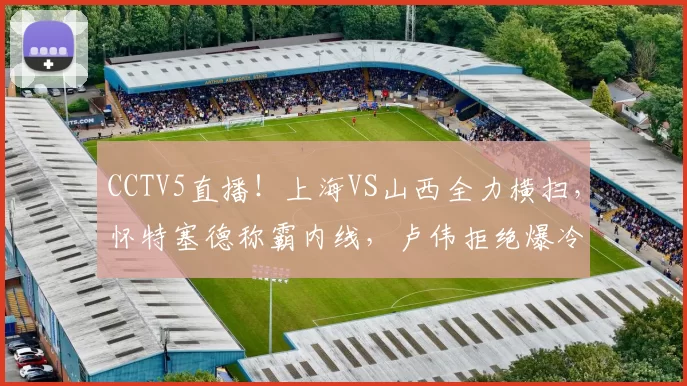 CCTV5直播！上海VS山西全力横扫，怀特塞德称霸内线，卢伟拒绝爆冷