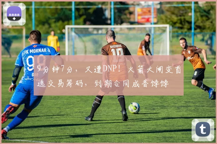 9分钟7分，又遭DNP！火箭大闸变首选交易筹码，到期合同成香饽饽