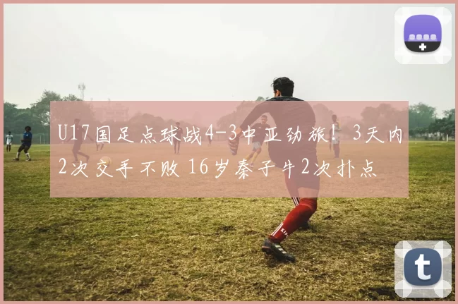 U17国足点球战4-3中亚劲旅！3天内2次交手不败 16岁秦子牛2次扑点
