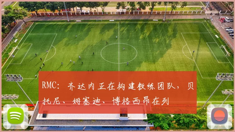 RMC：齐达内正在构建教练团队，贝托尼、姆塞迪、博格西昂在列