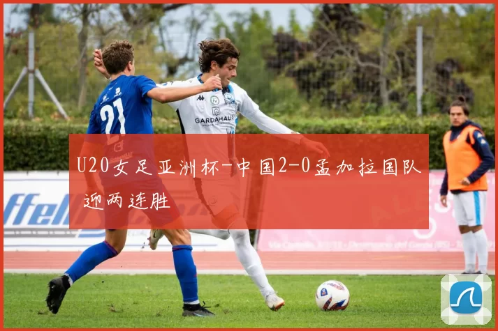 U20女足亚洲杯-中国2-0孟加拉国队 迎两连胜