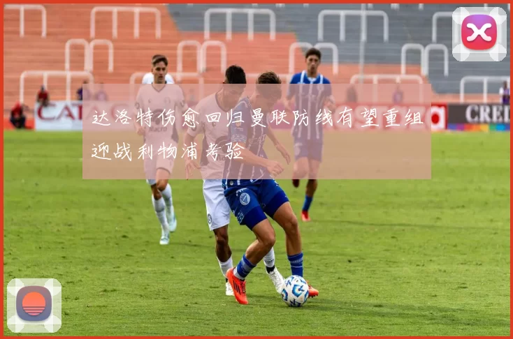 达洛特伤愈回归曼联防线有望重组迎战利物浦考验