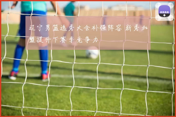 辽宁男篮选秀大会补强阵容 新秀加盟提升下赛季竞争力