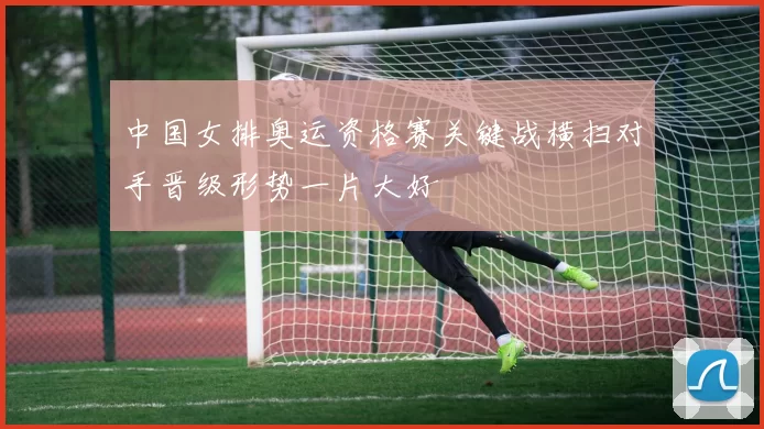 中国女排奥运资格赛关键战横扫对手晋级形势一片大好