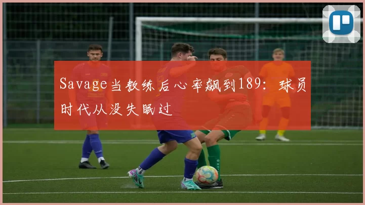 Savage当教练后心率飙到189：球员时代从没失眠过