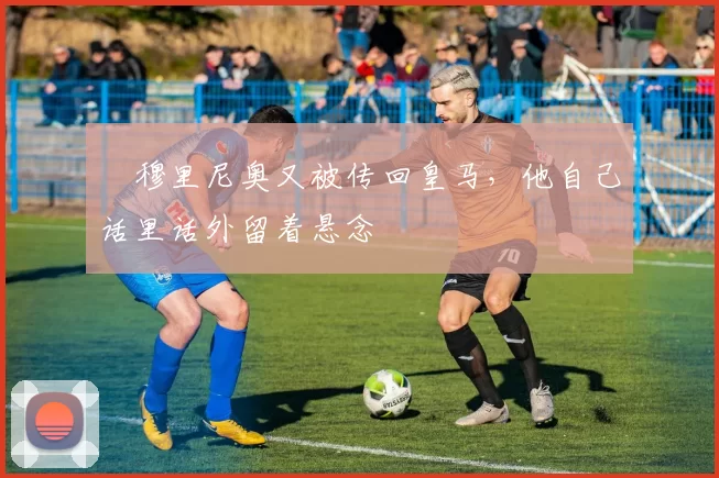 ​穆里尼奥又被传回皇马，他自己话里话外留着悬念