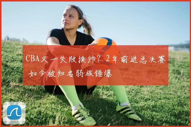 CBA又一失败换帅？2年前进总决赛 如今被知名弱旅锤爆