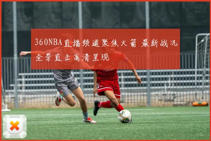 360NBA直播频道聚焦火箭 最新战况全景直击高清呈现