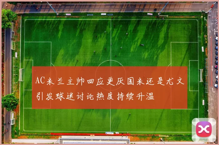 AC米兰主帅回应更厌国米还是尤文引发球迷讨论热度持续升温
