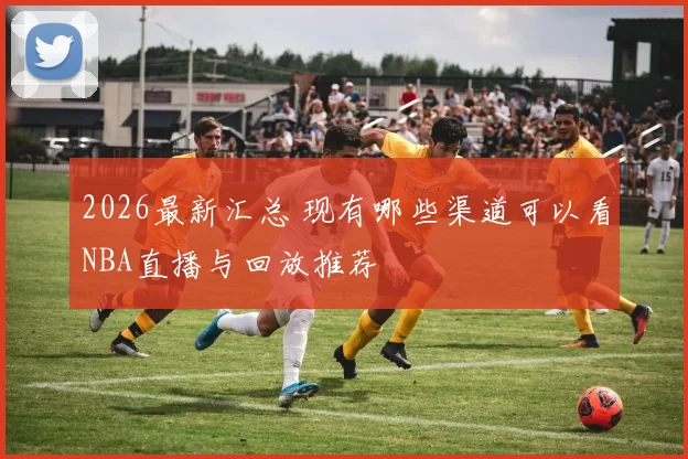2026最新汇总 现有哪些渠道可以看NBA直播与回放推荐