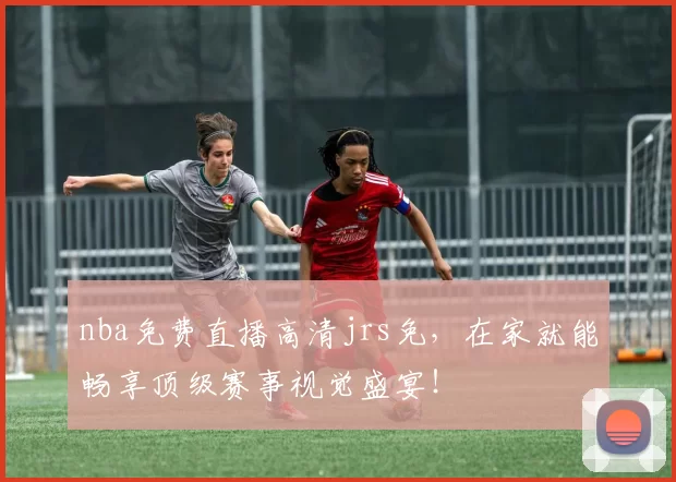 nba免费直播高清jrs免，在家就能畅享顶级赛事视觉盛宴！