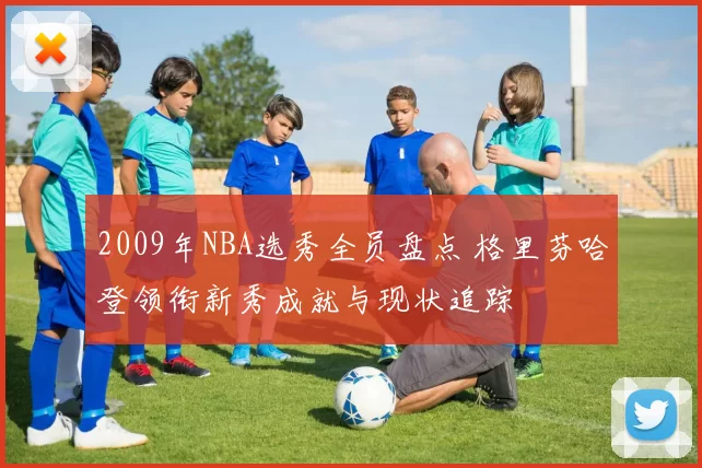 2009年NBA选秀全员盘点 格里芬哈登领衔新秀成就与现状追踪