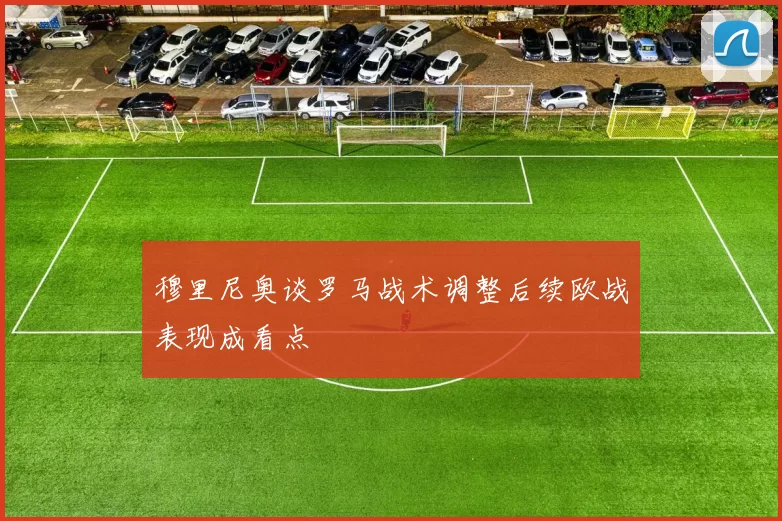 穆里尼奥谈罗马战术调整后续欧战表现成看点