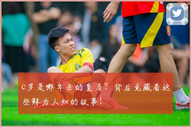 c罗是哪年去的皇马？背后竟藏着这些鲜为人知的故事！