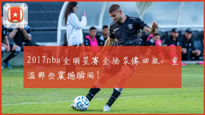 2017nba全明星赛全场录像回放，重温那些震撼瞬间！