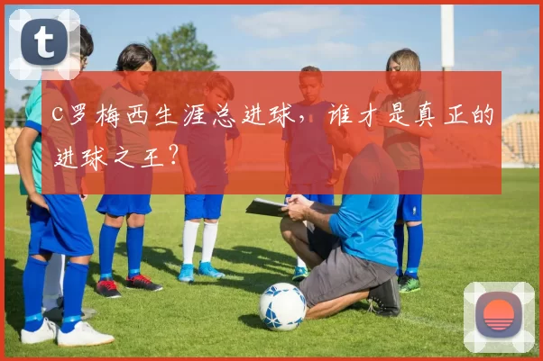 c罗梅西生涯总进球，谁才是真正的进球之王？