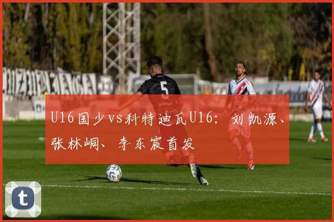 U16国少vs科特迪瓦U16:刘凯源、张林峒、李东宸首发