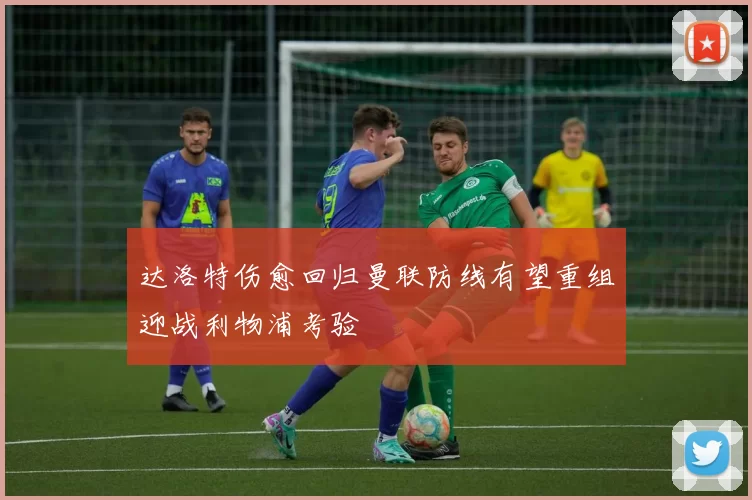 达洛特伤愈回归曼联防线有望重组迎战利物浦考验