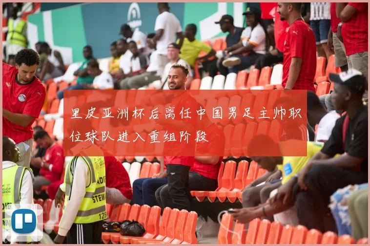 里皮亚洲杯后离任中国男足主帅职位球队进入重组阶段