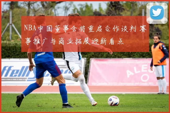NBA中国董事会将重启合作谈判 赛事推广与商业拓展迎新看点
