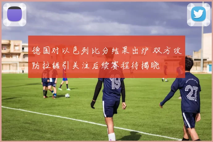 德国对以色列比分结果出炉 双方攻防拉锯引关注后续赛程待揭晓