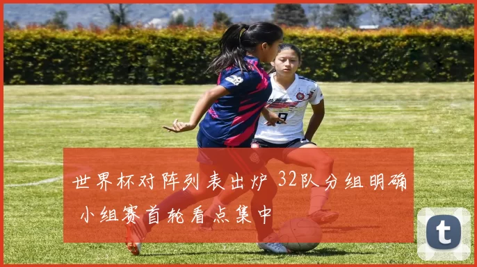 世界杯对阵列表出炉 32队分组明确 小组赛首轮看点集中