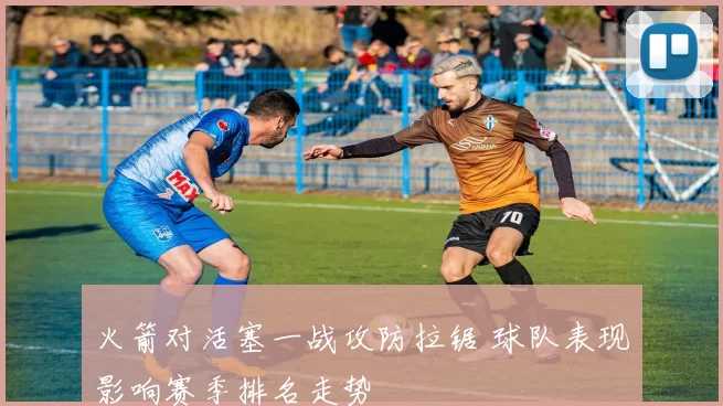 火箭对活塞一战攻防拉锯 球队表现影响赛季排名走势