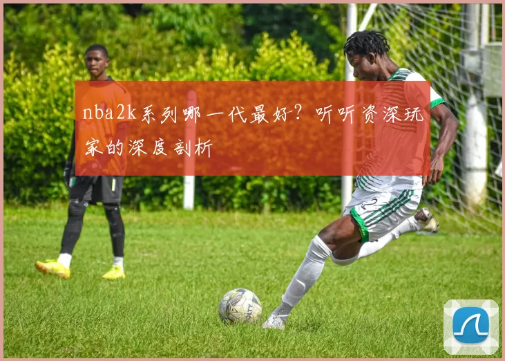 nba2k系列哪一代最好？听听资深玩家的深度剖析