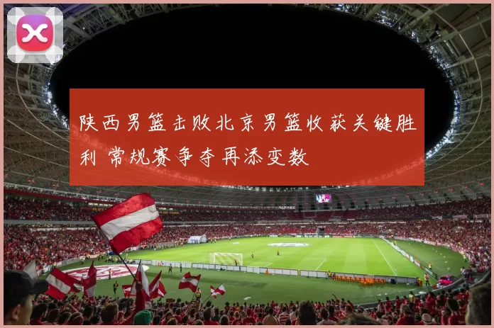 陕西男篮击败北京男篮收获关键胜利 常规赛争夺再添变数