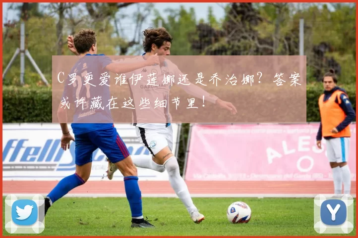 C罗更爱谁伊莲娜还是乔治娜？答案或许藏在这些细节里！