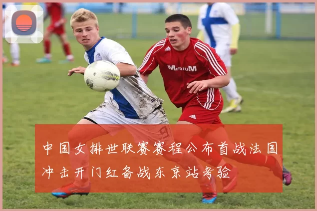 中国女排世联赛赛程公布首战法国冲击开门红备战东京站考验